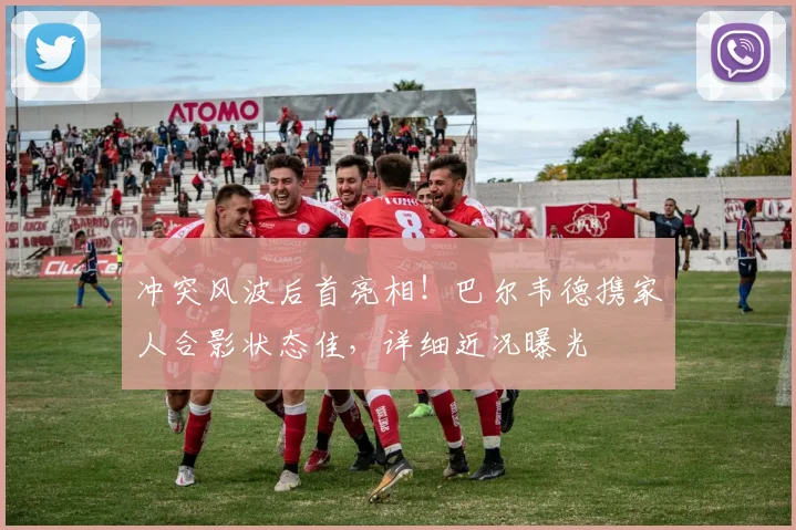 冲突风波后首亮相！巴尔韦德携家人合影状态佳，详细近况曝光
