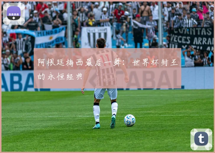 阿根廷梅西最后一舞：世界杯封王的永恒经典