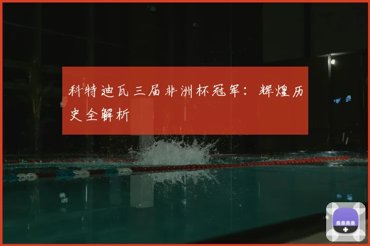 科特迪瓦三届非洲杯冠军：辉煌历史全解析