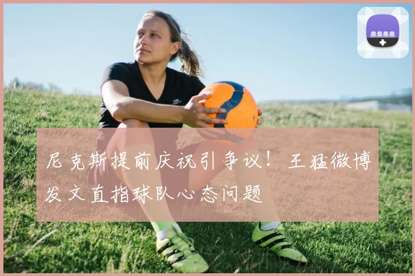 尼克斯提前庆祝引争议!王猛微博发文直指球队心态问题