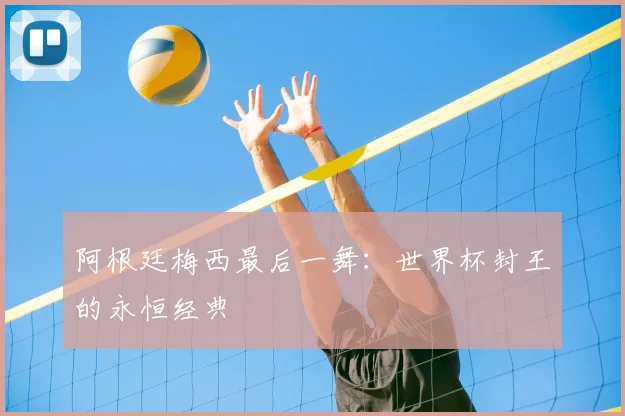 阿根廷梅西最后一舞:世界杯封王的永恒经典