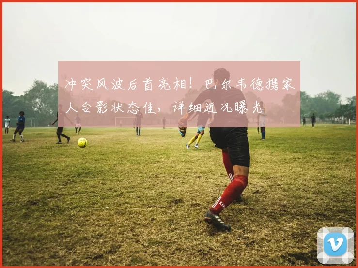 冲突风波后首亮相!巴尔韦德携家人合影状态佳,详细近况曝光