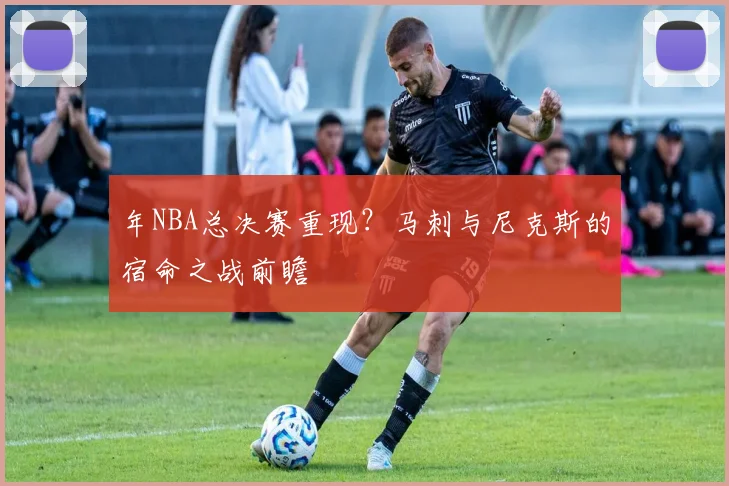 年NBA总决赛重现？马刺与尼克斯的宿命之战前瞻