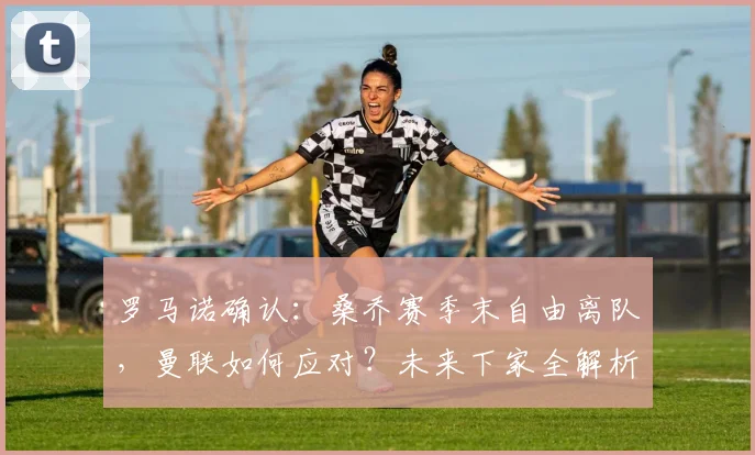 罗马诺确认：桑乔赛季末自由离队，曼联如何应对？未来下家全解析