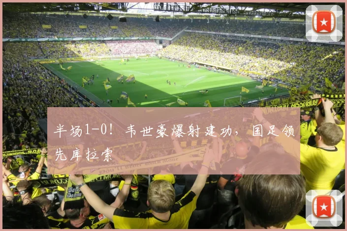 半场1-0!韦世豪爆射建功,国足领先库拉索